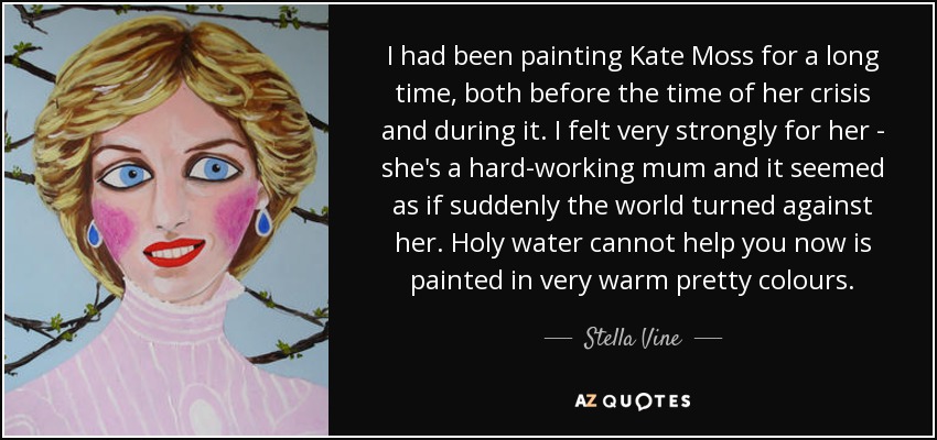 I had been painting Kate Moss for a long time, both before the time of her crisis and during it. I felt very strongly for her - she's a hard-working mum and it seemed as if suddenly the world turned against her. Holy water cannot help you now is painted in very warm pretty colours. - Stella Vine