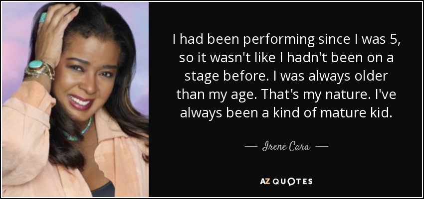 I had been performing since I was 5, so it wasn't like I hadn't been on a stage before. I was always older than my age. That's my nature. I've always been a kind of mature kid. - Irene Cara