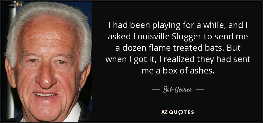 I had been playing for a while, and I asked Louisville Slugger to send me a dozen flame treated bats. But when I got it, I realized they had sent me a box of ashes. - Bob Uecker