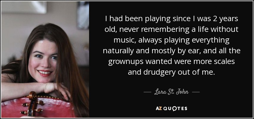 I had been playing since I was 2 years old, never remembering a life without music, always playing everything naturally and mostly by ear, and all the grownups wanted were more scales and drudgery out of me. - Lara St. John