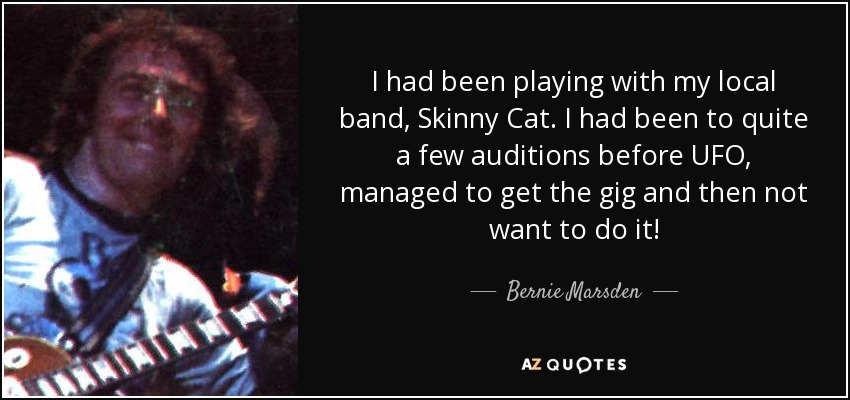 I had been playing with my local band, Skinny Cat. I had been to quite a few auditions before UFO, managed to get the gig and then not want to do it! - Bernie Marsden