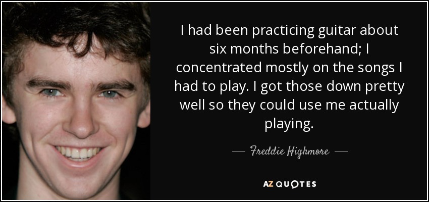 I had been practicing guitar about six months beforehand; I concentrated mostly on the songs I had to play. I got those down pretty well so they could use me actually playing. - Freddie Highmore