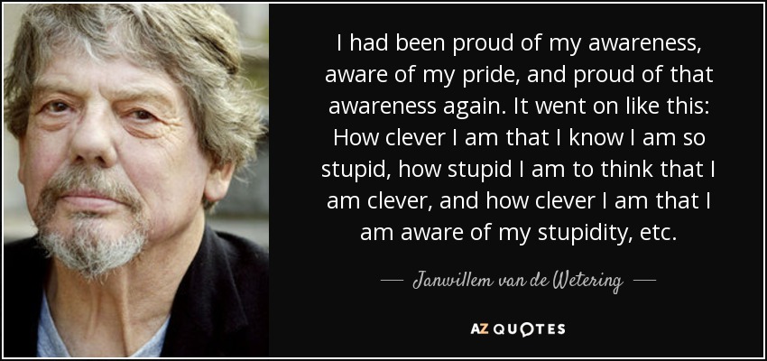 I had been proud of my awareness, aware of my pride, and proud of that awareness again. It went on like this: How clever I am that I know I am so stupid, how stupid I am to think that I am clever, and how clever I am that I am aware of my stupidity, etc. - Janwillem van de Wetering