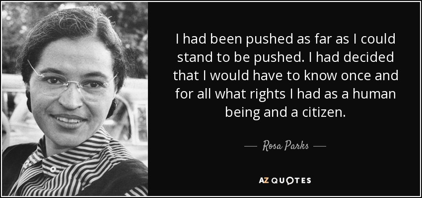 I had been pushed as far as I could stand to be pushed. I had decided that I would have to know once and for all what rights I had as a human being and a citizen. - Rosa Parks