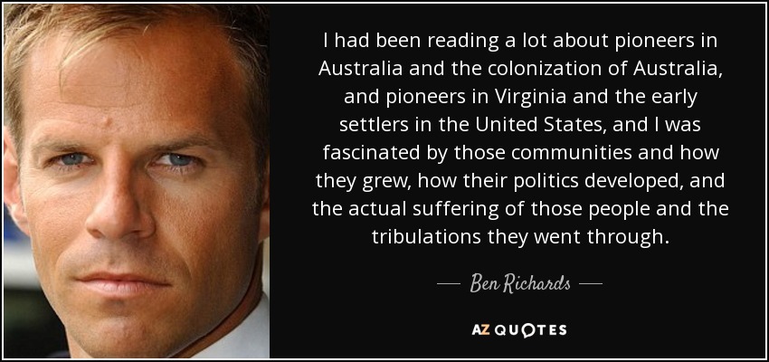 I had been reading a lot about pioneers in Australia and the colonization of Australia, and pioneers in Virginia and the early settlers in the United States, and I was fascinated by those communities and how they grew, how their politics developed, and the actual suffering of those people and the tribulations they went through. - Ben Richards