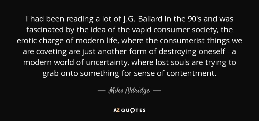 I had been reading a lot of J.G. Ballard in the 90's and was fascinated by the idea of the vapid consumer society, the erotic charge of modern life, where the consumerist things we are coveting are just another form of destroying oneself - a modern world of uncertainty, where lost souls are trying to grab onto something for sense of contentment. - Miles Aldridge