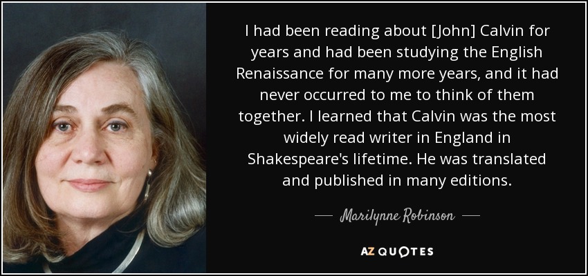 I had been reading about [John] Calvin for years and had been studying the English Renaissance for many more years, and it had never occurred to me to think of them together. I learned that Calvin was the most widely read writer in England in Shakespeare's lifetime. He was translated and published in many editions. - Marilynne Robinson