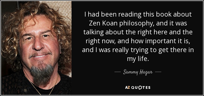 I had been reading this book about Zen Koan philosophy, and it was talking about the right here and the right now, and how important it is, and I was really trying to get there in my life. - Sammy Hagar