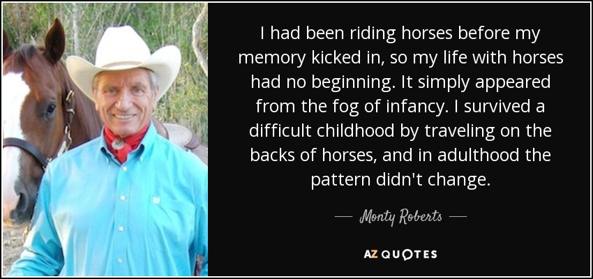 I had been riding horses before my memory kicked in, so my life with horses had no beginning. It simply appeared from the fog of infancy. I survived a difficult childhood by traveling on the backs of horses, and in adulthood the pattern didn't change. - Monty Roberts