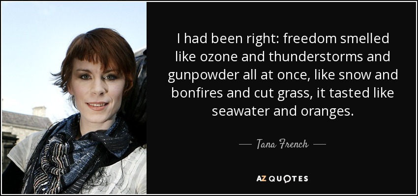 I had been right: freedom smelled like ozone and thunderstorms and gunpowder all at once, like snow and bonfires and cut grass, it tasted like seawater and oranges. - Tana French