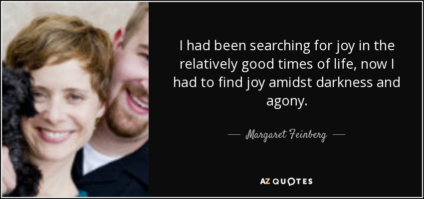 I had been searching for joy in the relatively good times of life, now I had to find joy amidst darkness and agony. - Margaret Feinberg