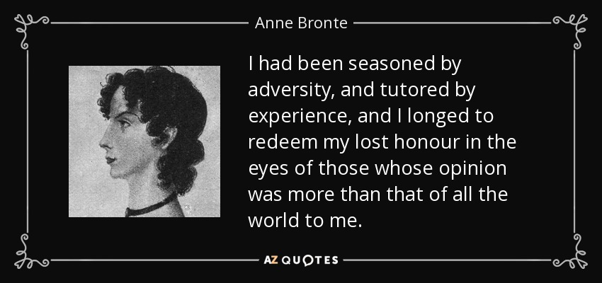 I had been seasoned by adversity, and tutored by experience, and I longed to redeem my lost honour in the eyes of those whose opinion was more than that of all the world to me. - Anne Bronte
