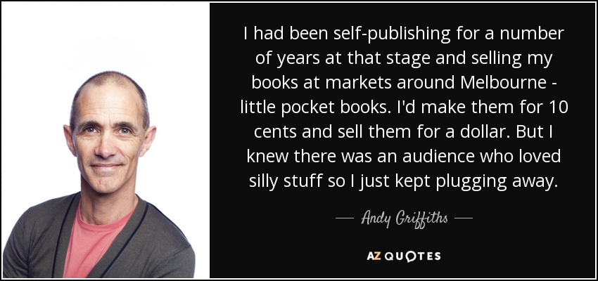 I had been self-publishing for a number of years at that stage and selling my books at markets around Melbourne - little pocket books. I'd make them for 10 cents and sell them for a dollar. But I knew there was an audience who loved silly stuff so I just kept plugging away. - Andy Griffiths
