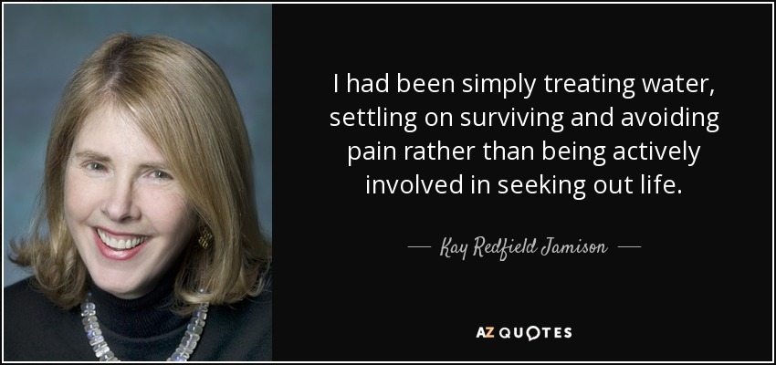 I had been simply treating water, settling on surviving and avoiding pain rather than being actively involved in seeking out life. - Kay Redfield Jamison