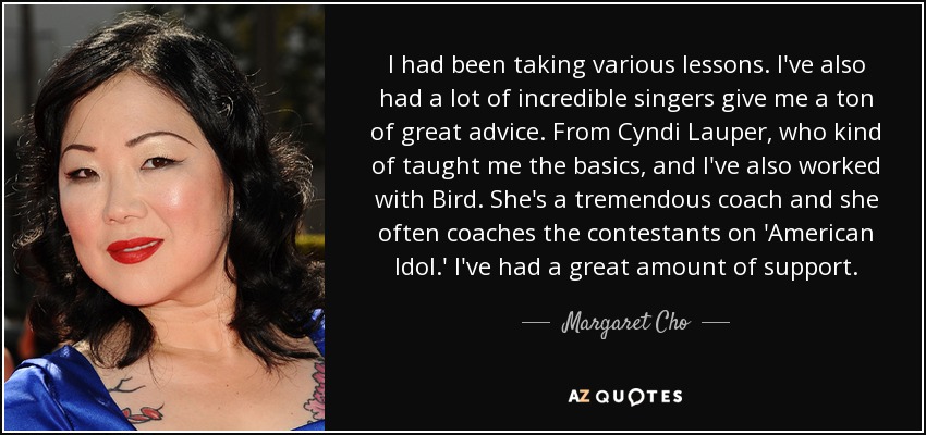 I had been taking various lessons. I've also had a lot of incredible singers give me a ton of great advice. From Cyndi Lauper, who kind of taught me the basics, and I've also worked with Bird. She's a tremendous coach and she often coaches the contestants on 'American Idol.' I've had a great amount of support. - Margaret Cho