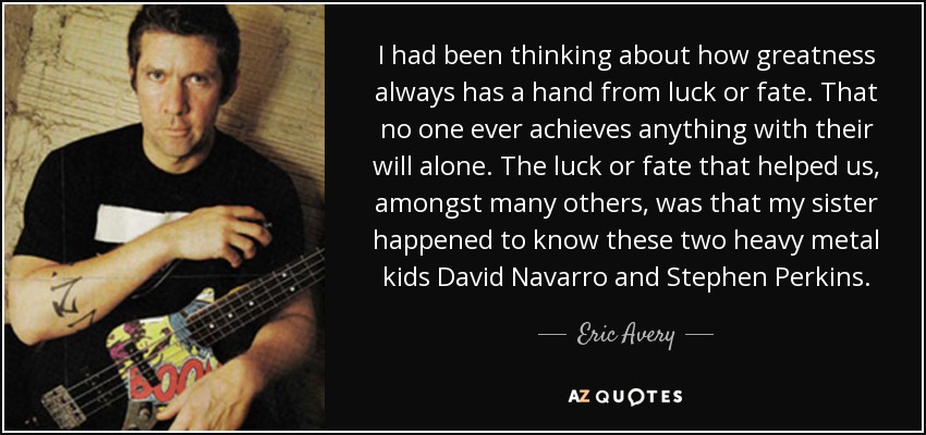 I had been thinking about how greatness always has a hand from luck or fate. That no one ever achieves anything with their will alone. The luck or fate that helped us, amongst many others, was that my sister happened to know these two heavy metal kids David Navarro and Stephen Perkins. - Eric Avery