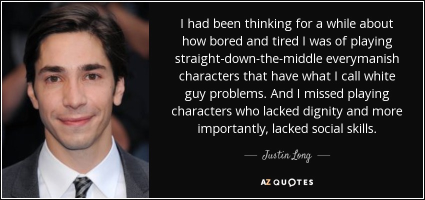 I had been thinking for a while about how bored and tired I was of playing straight-down-the-middle everymanish characters that have what I call white guy problems. And I missed playing characters who lacked dignity and more importantly, lacked social skills. - Justin Long