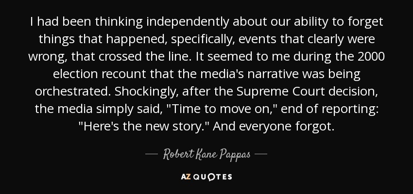 I had been thinking independently about our ability to forget things that happened, specifically, events that clearly were wrong, that crossed the line. It seemed to me during the 2000 election recount that the media's narrative was being orchestrated. Shockingly, after the Supreme Court decision, the media simply said, 