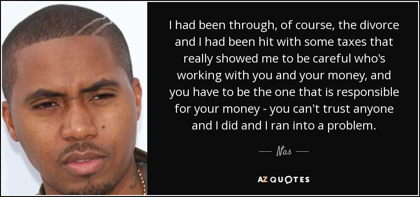 I had been through, of course, the divorce and I had been hit with some taxes that really showed me to be careful who's working with you and your money, and you have to be the one that is responsible for your money - you can't trust anyone and I did and I ran into a problem. - Nas