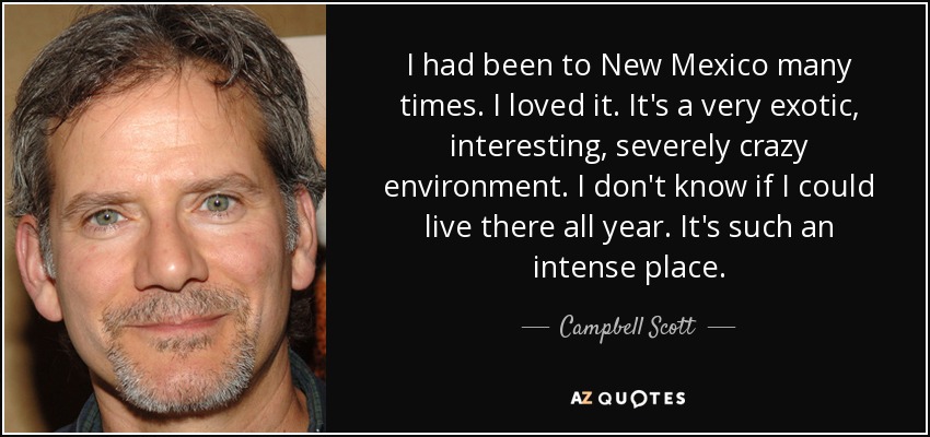 I had been to New Mexico many times. I loved it. It's a very exotic, interesting, severely crazy environment. I don't know if I could live there all year. It's such an intense place. - Campbell Scott