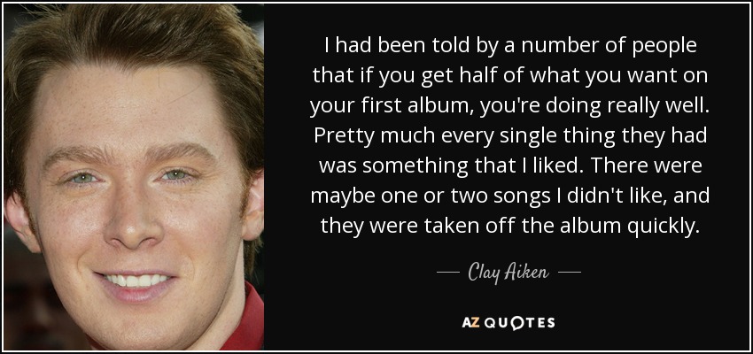 I had been told by a number of people that if you get half of what you want on your first album, you're doing really well. Pretty much every single thing they had was something that I liked. There were maybe one or two songs I didn't like, and they were taken off the album quickly. - Clay Aiken
