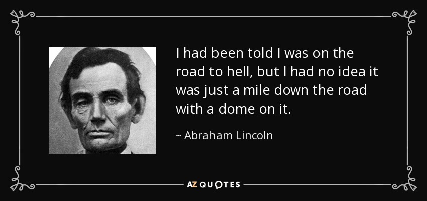 I had been told I was on the road to hell, but I had no idea it was just a mile down the road with a dome on it. - Abraham Lincoln