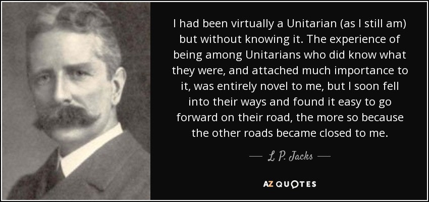 I had been virtually a Unitarian (as I still am) but without knowing it. The experience of being among Unitarians who did know what they were, and attached much importance to it, was entirely novel to me, but I soon fell into their ways and found it easy to go forward on their road, the more so because the other roads became closed to me. - L. P. Jacks