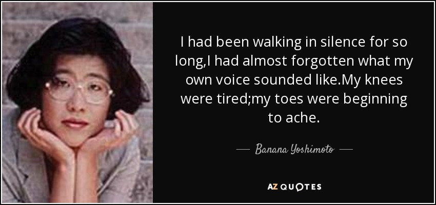 I had been walking in silence for so long,I had almost forgotten what my own voice sounded like.My knees were tired;my toes were beginning to ache. - Banana Yoshimoto