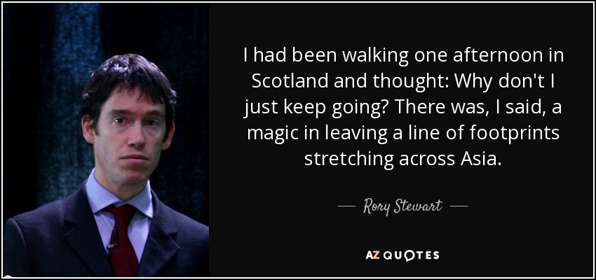 I had been walking one afternoon in Scotland and thought: Why don't I just keep going? There was, I said, a magic in leaving a line of footprints stretching across Asia. - Rory Stewart