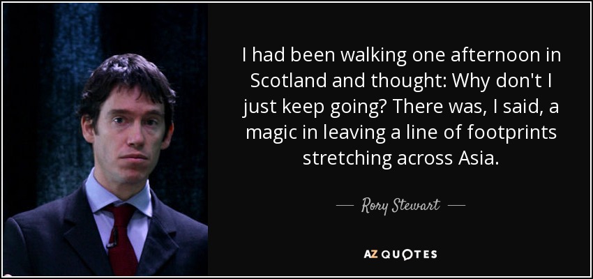 I had been walking one afternoon in Scotland and thought: Why don't I just keep going? There was, I said, a magic in leaving a line of footprints stretching across Asia. - Rory Stewart