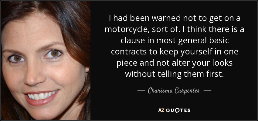 I had been warned not to get on a motorcycle, sort of. I think there is a clause in most general basic contracts to keep yourself in one piece and not alter your looks without telling them first. - Charisma Carpenter