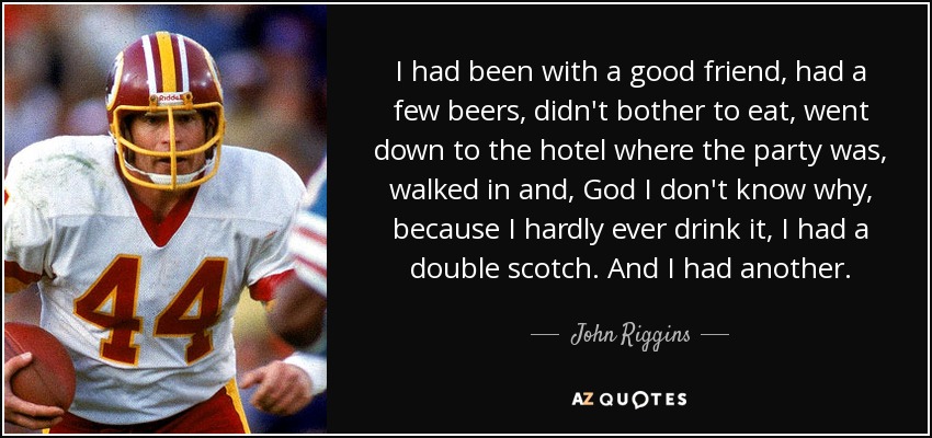 I had been with a good friend, had a few beers, didn't bother to eat, went down to the hotel where the party was, walked in and, God I don't know why, because I hardly ever drink it, I had a double scotch. And I had another. - John Riggins