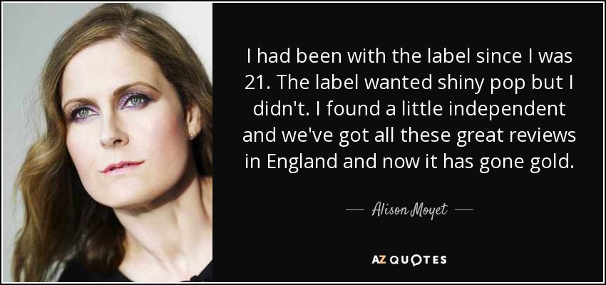 I had been with the label since I was 21. The label wanted shiny pop but I didn't. I found a little independent and we've got all these great reviews in England and now it has gone gold. - Alison Moyet