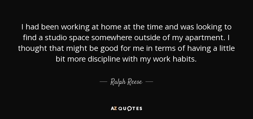 I had been working at home at the time and was looking to find a studio space somewhere outside of my apartment. I thought that might be good for me in terms of having a little bit more discipline with my work habits. - Ralph Reese