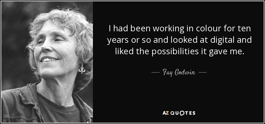 I had been working in colour for ten years or so and looked at digital and liked the possibilities it gave me. - Fay Godwin
