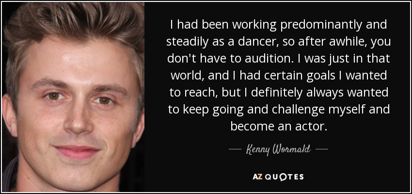 I had been working predominantly and steadily as a dancer, so after awhile, you don't have to audition. I was just in that world, and I had certain goals I wanted to reach, but I definitely always wanted to keep going and challenge myself and become an actor. - Kenny Wormald