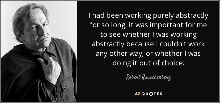 I had been working purely abstractly for so long, it was important for me to see whether I was working abstractly because I couldn't work any other way, or whether I was doing it out of choice. - Robert Rauschenberg