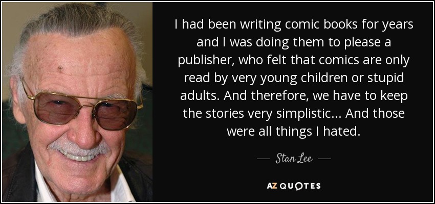 I had been writing comic books for years and I was doing them to please a publisher, who felt that comics are only read by very young children or stupid adults. And therefore, we have to keep the stories very simplistic... And those were all things I hated. - Stan Lee