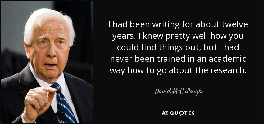 I had been writing for about twelve years. I knew pretty well how you could find things out, but I had never been trained in an academic way how to go about the research. - David McCullough
