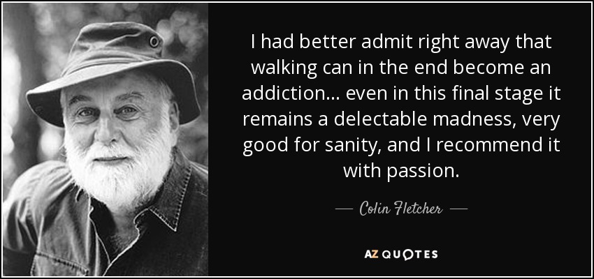 I had better admit right away that walking can in the end become an addiction ... even in this final stage it remains a delectable madness, very good for sanity, and I recommend it with passion. - Colin Fletcher