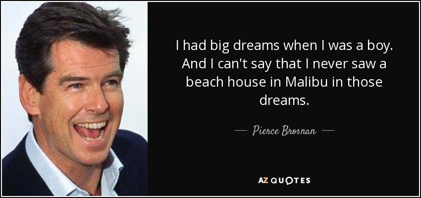 I had big dreams when I was a boy. And I can't say that I never saw a beach house in Malibu in those dreams. - Pierce Brosnan