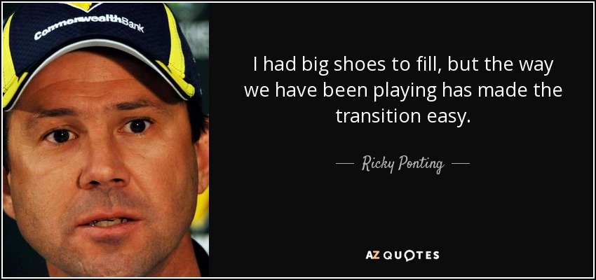 I had big shoes to fill, but the way we have been playing has made the transition easy. - Ricky Ponting