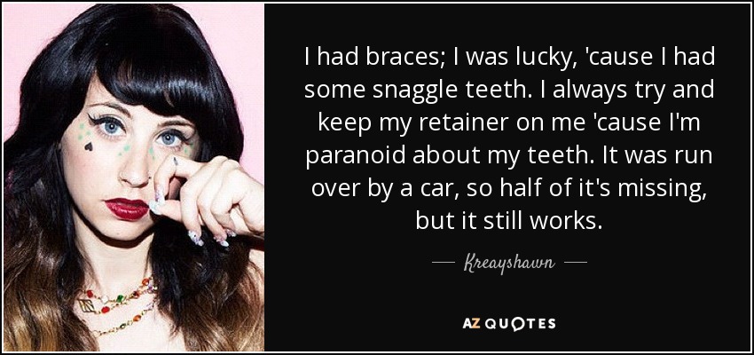 I had braces; I was lucky, 'cause I had some snaggle teeth. I always try and keep my retainer on me 'cause I'm paranoid about my teeth. It was run over by a car, so half of it's missing, but it still works. - Kreayshawn