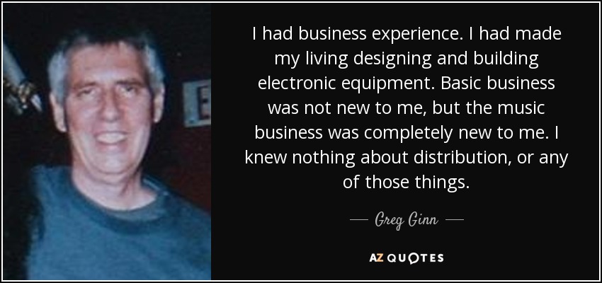 I had business experience. I had made my living designing and building electronic equipment. Basic business was not new to me, but the music business was completely new to me. I knew nothing about distribution, or any of those things. - Greg Ginn