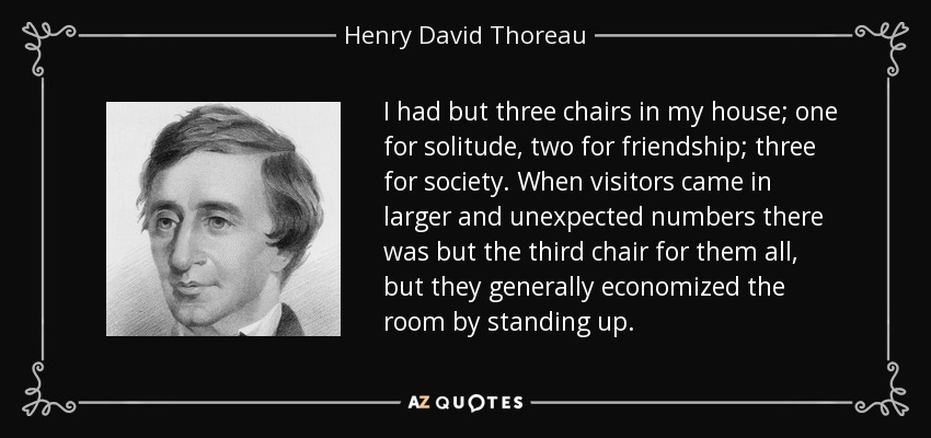 I had but three chairs in my house; one for solitude, two for friendship; three for society. When visitors came in larger and unexpected numbers there was but the third chair for them all, but they generally economized the room by standing up. - Henry David Thoreau