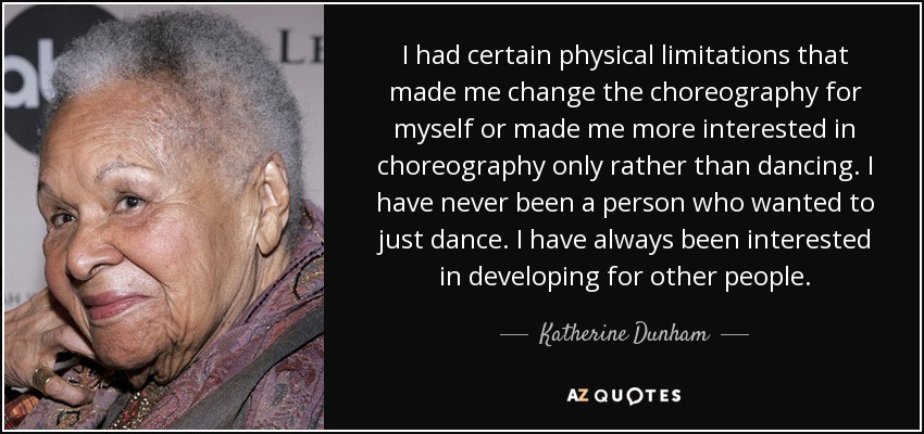I had certain physical limitations that made me change the choreography for myself or made me more interested in choreography only rather than dancing. I have never been a person who wanted to just dance. I have always been interested in developing for other people. - Katherine Dunham