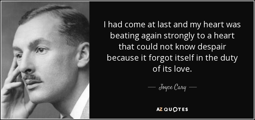 I had come at last and my heart was beating again strongly to a heart that could not know despair because it forgot itself in the duty of its love. - Joyce Cary
