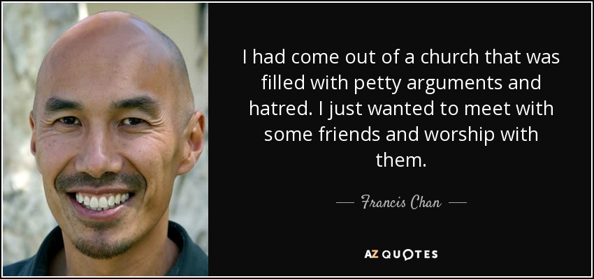I had come out of a church that was filled with petty arguments and hatred. I just wanted to meet with some friends and worship with them. - Francis Chan
