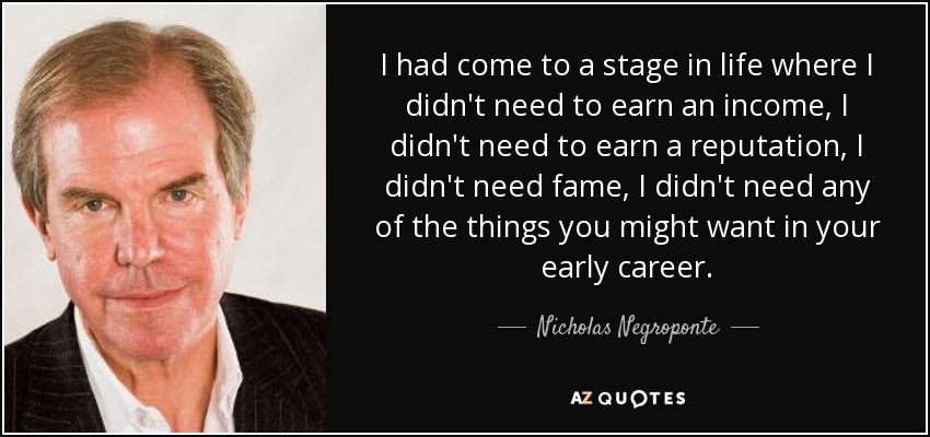 I had come to a stage in life where I didn't need to earn an income, I didn't need to earn a reputation, I didn't need fame, I didn't need any of the things you might want in your early career. - Nicholas Negroponte
