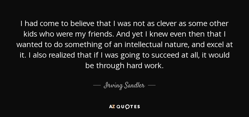 I had come to believe that I was not as clever as some other kids who were my friends. And yet I knew even then that I wanted to do something of an intellectual nature, and excel at it. I also realized that if I was going to succeed at all, it would be through hard work. - Irving Sandler